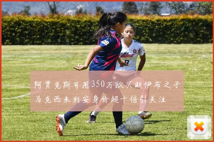 阿贾克斯可用350万欧买断伊布之子马克西米利安身价超十倍引关注