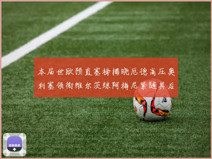 本届世欧预直塞榜揭晓厄德高压奥利塞领衔维尔茨琼阿梅尼紧随其后