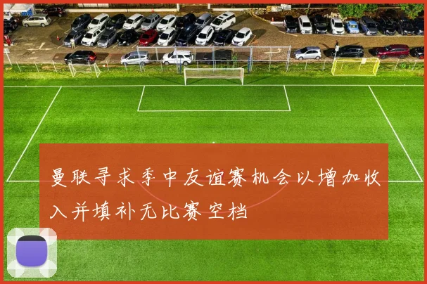 曼联寻求季中友谊赛机会以增加收入并填补无比赛空档