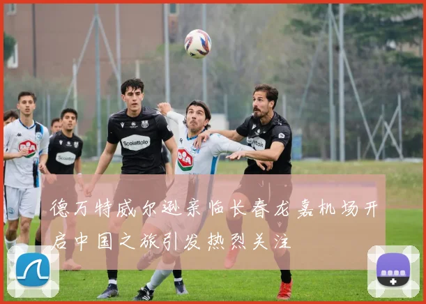 德万特威尔逊亲临长春龙嘉机场开启中国之旅引发热烈关注