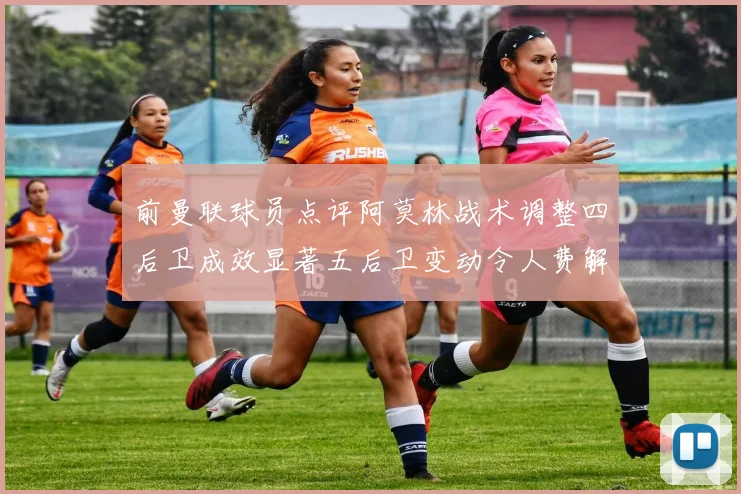 前曼联球员点评阿莫林战术调整四后卫成效显著五后卫变动令人费解