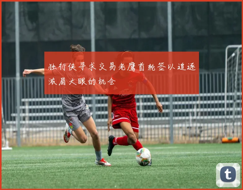 独行侠寻求交易老鹰首轮签以追逐浓眉大眼的机会