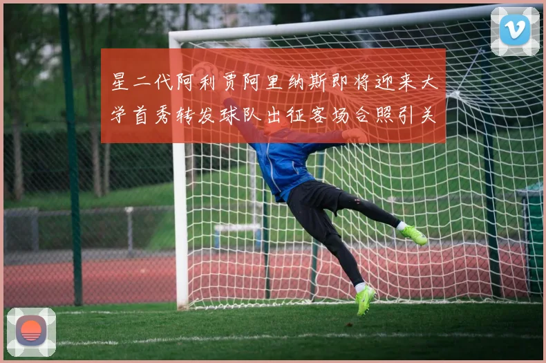 星二代阿利贾阿里纳斯即将迎来大学首秀转发球队出征客场合照引关注