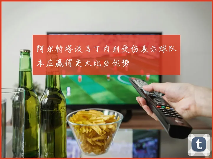 阿尔特塔谈马丁内利受伤表示球队本应赢得更大比分优势