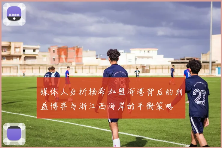 媒体人分析杨希加盟海港背后的利益博弈与浙江西海岸的平衡策略