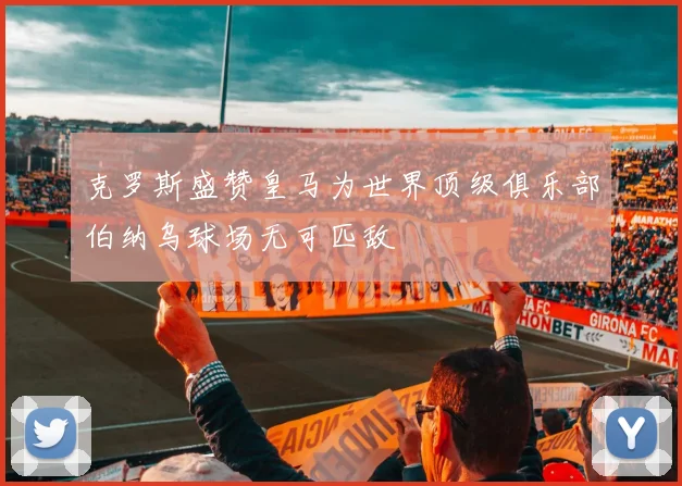 克罗斯盛赞皇马为世界顶级俱乐部伯纳乌球场无可匹敌