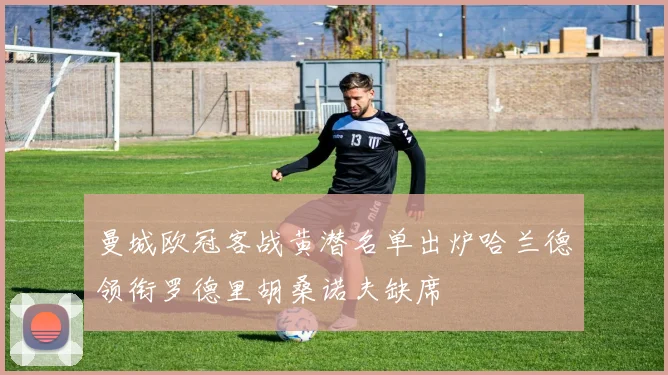曼城欧冠客战黄潜名单出炉哈兰德领衔罗德里胡桑诺夫缺席