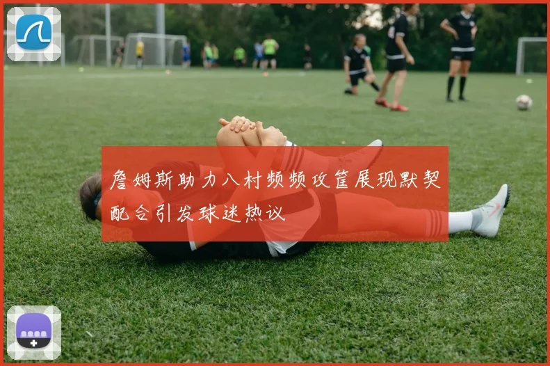 詹姆斯助力八村频频攻筐展现默契配合引发球迷热议