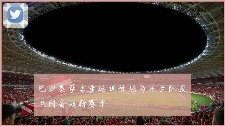 巴尔泰萨吉重返训练场与米兰队友共同备战新赛季