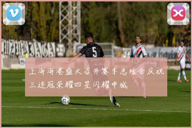 上海海港盛大召开赛季总结会庆祝三连冠荣耀四星闪耀申城
