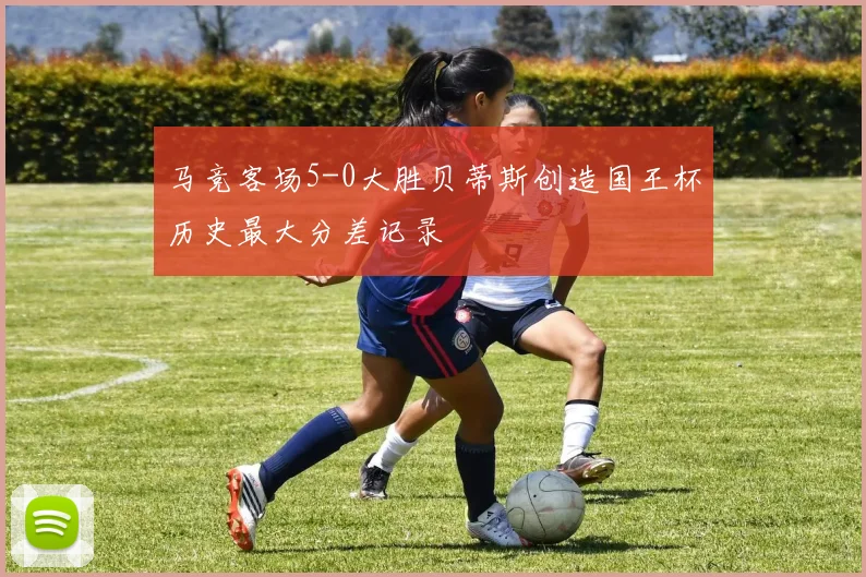 马竞客场5-0大胜贝蒂斯创造国王杯历史最大分差记录