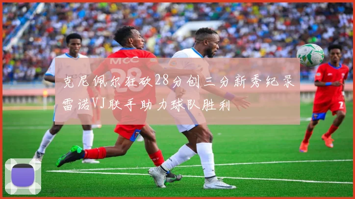 克尼佩尔狂砍28分创三分新秀纪录雷诺VJ联手助力球队胜利