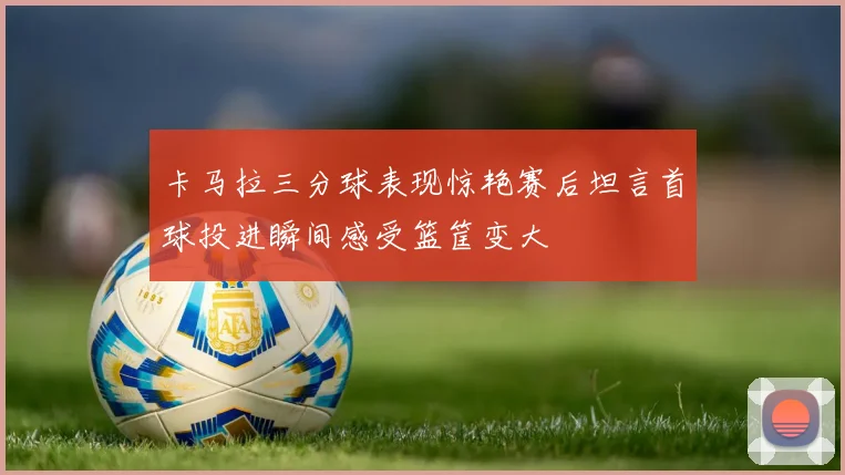 卡马拉三分球表现惊艳赛后坦言首球投进瞬间感受篮筐变大