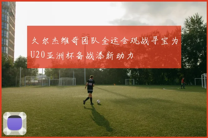 久尔杰维奇团队全运会观战寻宝为U20亚洲杯备战添新动力