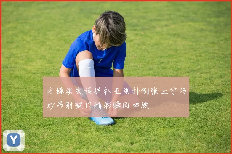 方镜淇失误送礼王刚扑倒张玉宁巧妙吊射破门精彩瞬间回顾