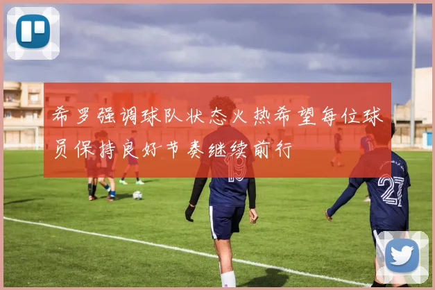 希罗强调球队状态火热希望每位球员保持良好节奏继续前行