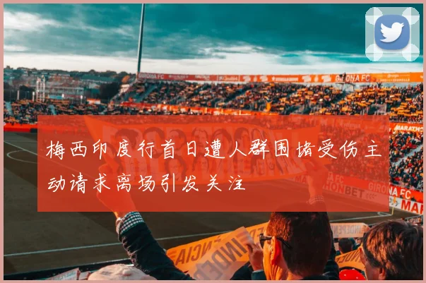 梅西印度行首日遭人群围堵受伤主动请求离场引发关注