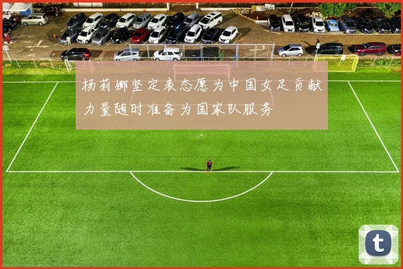 杨莉娜坚定表态愿为中国女足贡献力量随时准备为国家队服务