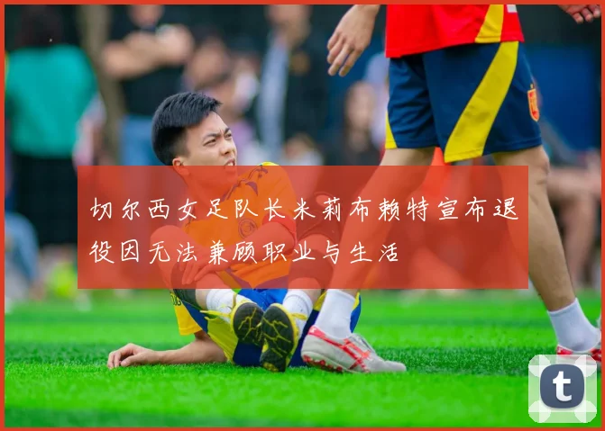 切尔西女足队长米莉布赖特宣布退役因无法兼顾职业与生活