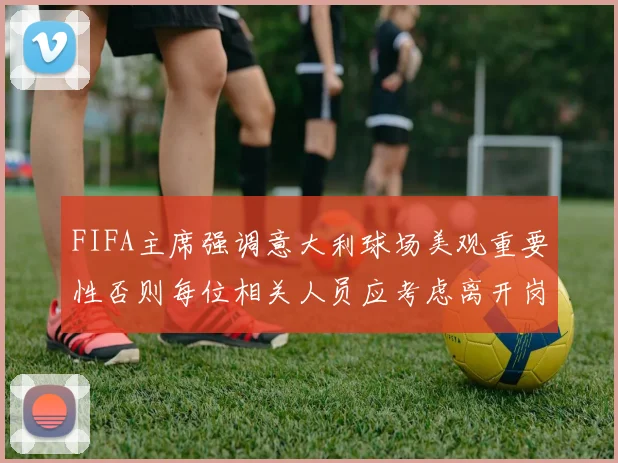 FIFA主席强调意大利球场美观重要性否则每位相关人员应考虑离开岗位