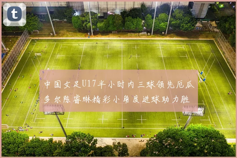 中国女足U17半小时内三球领先厄瓜多尔陈睿琳精彩小角度进球助力胜利