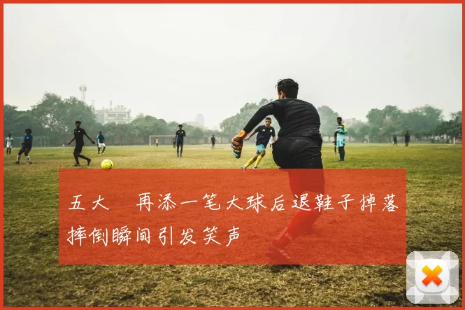 五大囧再添一笔大球后退鞋子掉落摔倒瞬间引发笑声