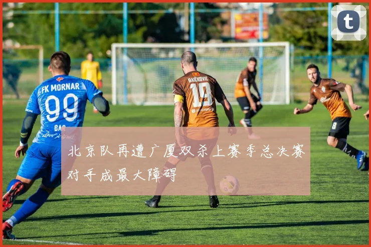 北京队再遭广厦双杀上赛季总决赛对手成最大障碍