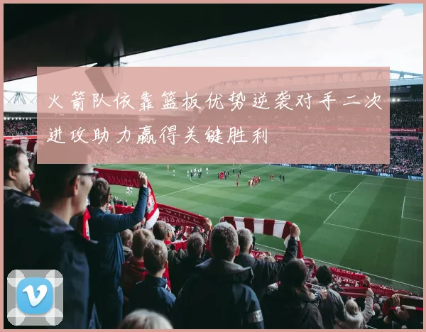 火箭队依靠篮板优势逆袭对手二次进攻助力赢得关键胜利